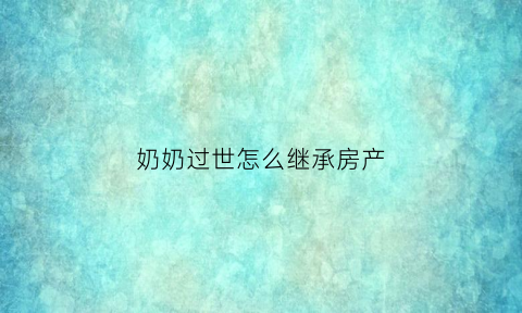 奶奶过世怎么继承房产(奶奶过世怎么继承房产给孙子)