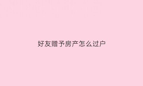 好友赠予房产怎么过户(朋友赠与房屋怎样过户)