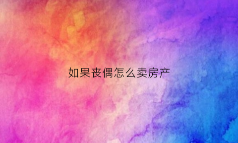 如果丧偶怎么卖房产(丧偶后卖房怎么开证明)