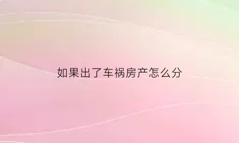 如果出了车祸房产怎么分(原来房主出了车祸房子可以买吗)