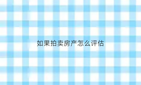 如果拍卖房产怎么评估(拍卖房子评估得多长时间出来结果)