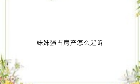 妹妹强占房产怎么起诉(妹妹争夺家产百万家产破口大骂)