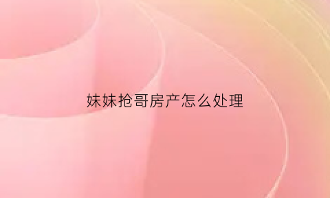 妹妹抢哥房产怎么处理(妹妹哥哥抢房子)