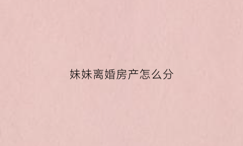 妹妹离婚房产怎么分(妹妹离婚后还要住娘家违法吗)
