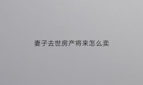 妻子去世房产将来怎么卖