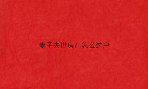 妻子去世房产怎么过户(妻子死后房产必须过户吗)