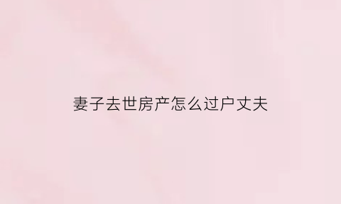 妻子去世房产怎么过户丈夫(妻子死亡房产归谁)