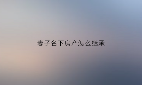 妻子名下房产怎么继承(妻子名下的房子是夫妻财产吗)