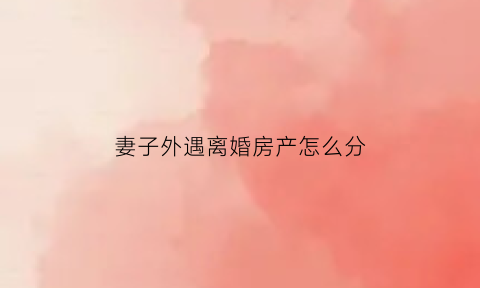 妻子外遇离婚房产怎么分(老婆有外遇离婚财产如何分割)
