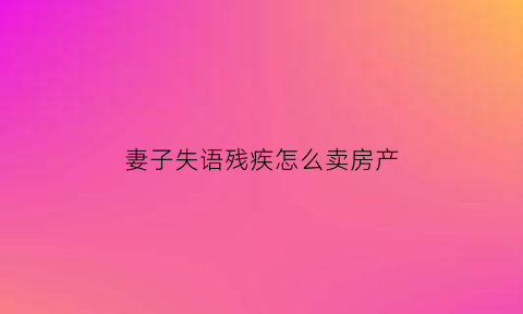 妻子失语残疾怎么卖房产(妻子残疾丈夫不管照顾犯法吗)