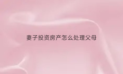 妻子投资房产怎么处理父母(妻子偷偷买房)