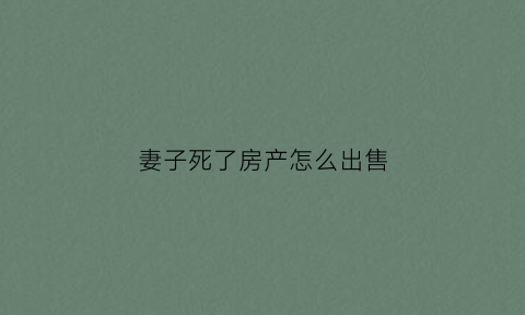 妻子死了房产怎么出售(妻子过世房子如何处理)