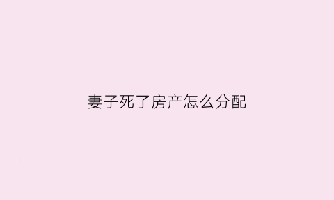 妻子死了房产怎么分配(妻子死了房子归谁)