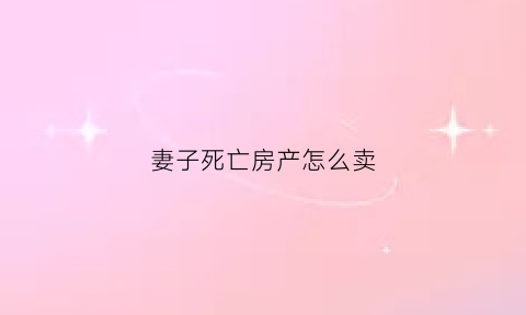 妻子死亡房产怎么卖(如果妻子死了房子归谁)