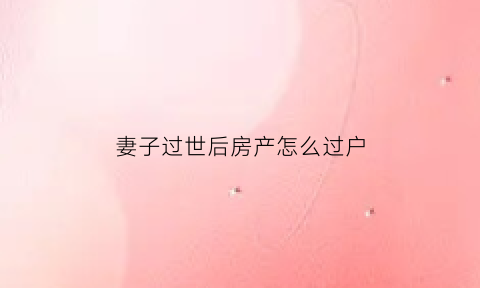妻子过世后房产怎么过户(妻子过世房产怎样才能买卖)