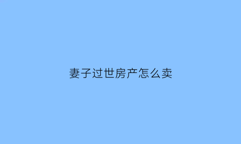 妻子过世房产怎么卖(妻子过世房子怎么卖出去)