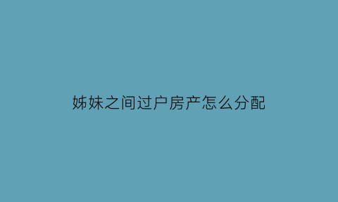 姊妹之间过户房产怎么分配(姊妹之间过户房子需要交费吗)