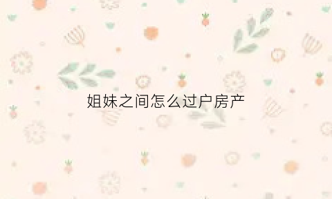 姐妹之间怎么过户房产(姐妹之间过户房产最省钱)