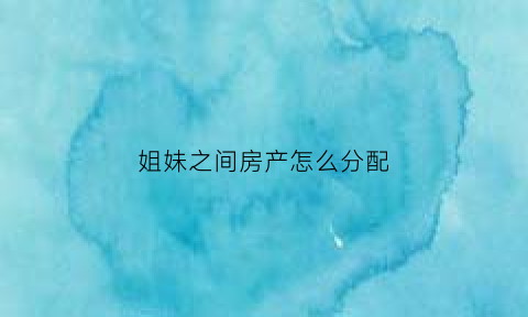 姐妹之间房产怎么分配(姐妹之间房产过户最省钱的方式是什么)