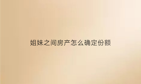 姐妹之间房产怎么确定份额(姐妹房子)