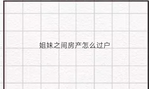 姐妹之间房产怎么过户(姐妹之间房产过户需要什么手续)
