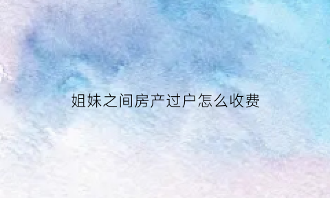 姐妹之间房产过户怎么收费(姐妹过户房子的流程)