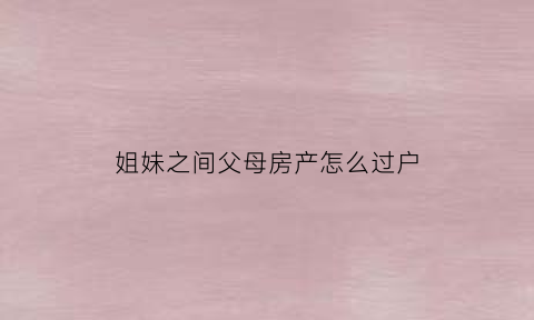 姐妹之间父母房产怎么过户(姐妹之间房产过户最省钱的方式是什么)