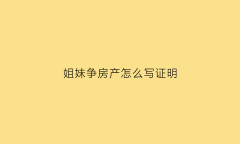 姐妹争房产怎么写证明(姐妹争房产怎么办)