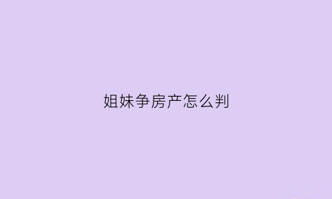 姐妹争房产怎么判(姊妹因为房产争夺而反目的多吗)
