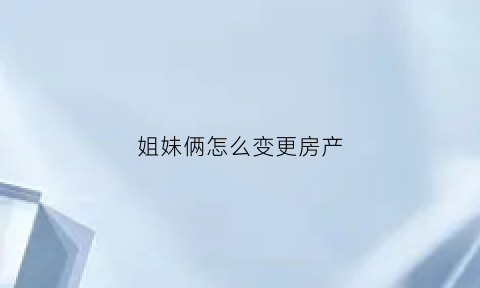 姐妹俩怎么变更房产(姐妹间房产更名)