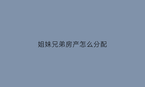 姐妹兄弟房产怎么分配(兄弟姐妹房产继承问题)