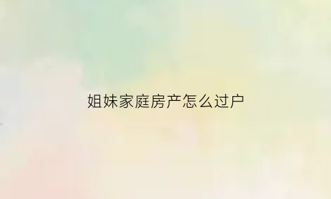 姐妹家庭房产怎么过户(姐妹房产过户新政策)