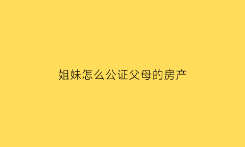 姐妹怎么公证父母的房产(如何公证姐妹关系)