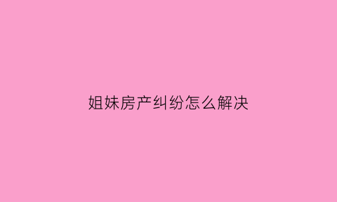 姐妹房产纠纷怎么解决(姐妹房子)