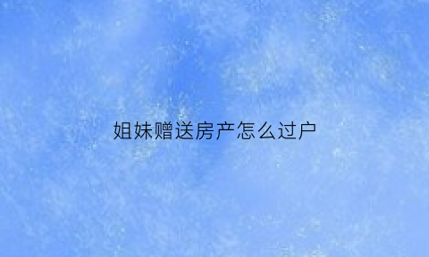姐妹赠送房产怎么过户(姐妹赠送房产怎么过户给姐姐)