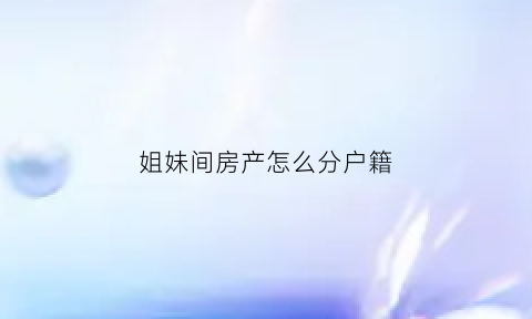 姐妹间房产怎么分户籍(姐妹间房产怎么过户)