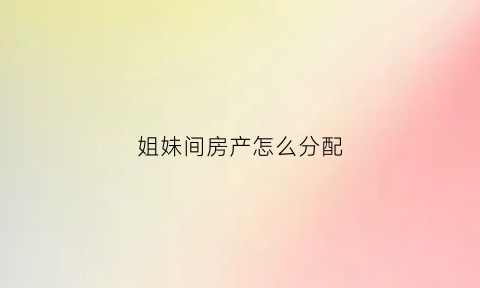 姐妹间房产怎么分配(姐妹之间的房屋买卖如何办理)