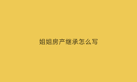 姐姐房产继承怎么写(姐姐继承父母房产如何约定赡养父母义务)