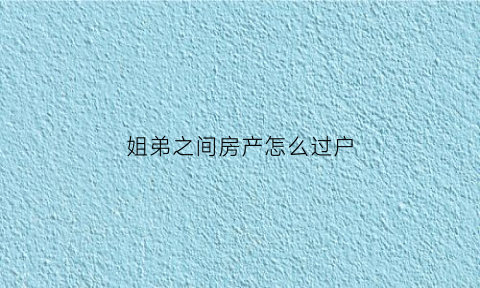 姐弟之间房产怎么过户(姐弟之间房产过户需要交税吗)