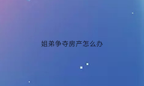 姐弟争夺房产怎么办(姐弟争财产怎么解决)