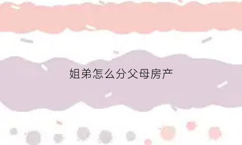 姐弟怎么分父母房产(姐弟分家产应该怎么分)