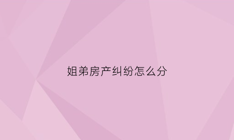 姐弟房产纠纷怎么分(姐弟房产之争)