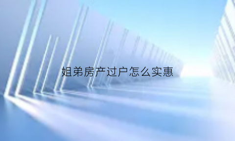 姐弟房产过户怎么实惠(姐弟之间房产过户手续)