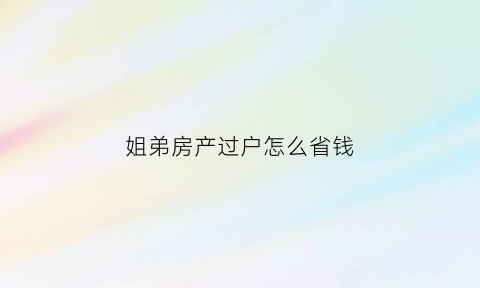 姐弟房产过户怎么省钱(姐弟房子过户怎样省钱)