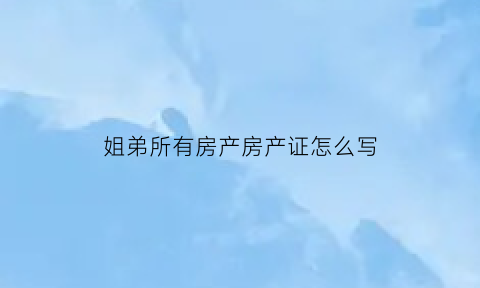 姐弟所有房产房产证怎么写(姐弟房产如何过户)