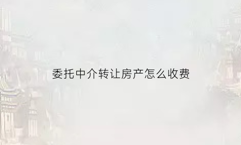 委托中介转让房产怎么收费(委托中介出售房屋协议)