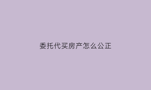 委托代买房产怎么公正(代买房子委托书怎样写)