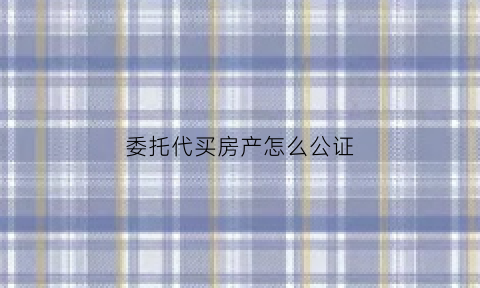 委托代买房产怎么公证(委托买房公证需要什么手续)