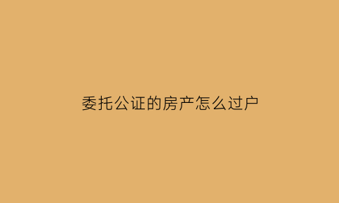 委托公证的房产怎么过户(委托公证的房产怎么过户手续)