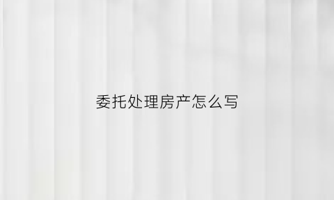委托处理房产怎么写(委托办理房产手续委托书)